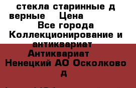 стекла старинные д верные. › Цена ­ 16 000 - Все города Коллекционирование и антиквариат » Антиквариат   . Ненецкий АО,Осколково д.